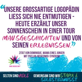 Das Bild zeigt grafisch dargestellt ein Zitat und das Logo des Rare Disease Day, das aus 3 bunten, übereinanderliegenden Händen besteht und einen kleinen weißen Menschen in der Mitte hat. Text: Unsere Grossartige Logopädin liess sich nie entmutigen - heute erzählt unser Sonnenschein in einer Tour Mausgeschichten und von seinen Erlebnissen. Zitat von Dominique, Mama eines Jungen mit Phelan-McDermid-Syndrom. Selten sind viele. Gemeinsam sind wir stark und selbstbewusst.